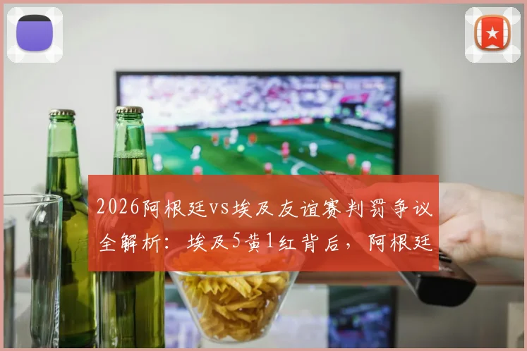 2026阿根廷vs埃及友谊赛判罚争议全解析：埃及5黄1红背后，阿根廷疑似逃点引热议