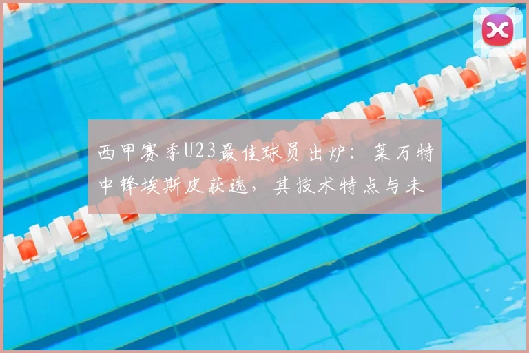 西甲赛季U23最佳球员出炉:莱万特中锋埃斯皮获选,其技术特点与未来潜力分析