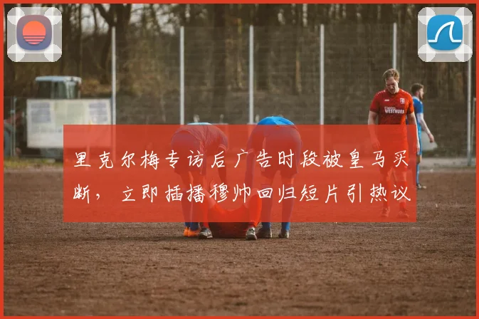 里克尔梅专访后广告时段被皇马买断，立即插播穆帅回归短片引热议
