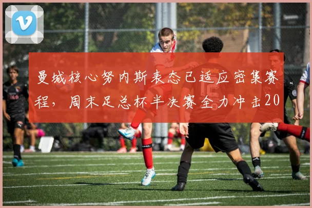 曼城核心努内斯表态已适应密集赛程，周末足总杯半决赛全力冲击2026年决赛席位