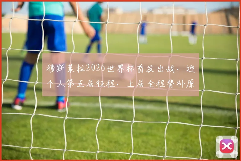 穆斯莱拉2026世界杯首发出战，迎个人第五届征程，上届全程替补原因与生涯数据解析