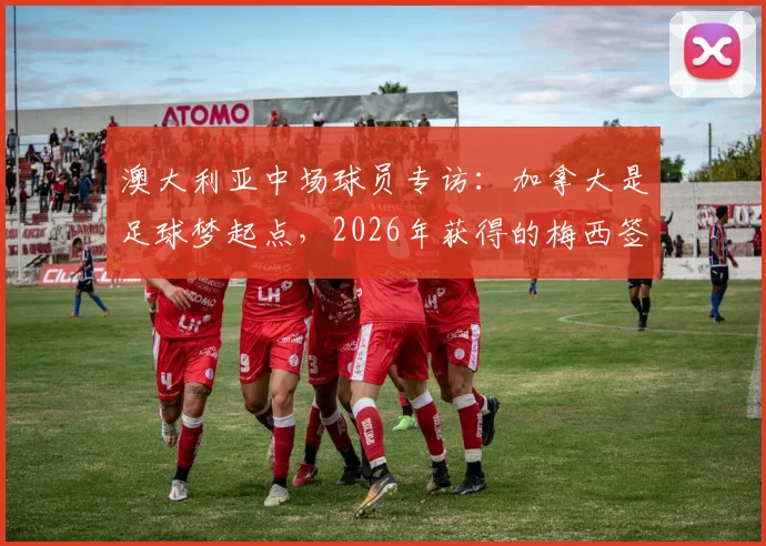 澳大利亚中场球员专访：加拿大是足球梦起点，2026年获得的梅西签名球衣珍藏方法公开