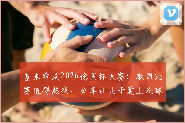 基米希谈2026德国杯决赛:激烈比赛值得熬夜,分享让儿子爱上足球的育儿心得