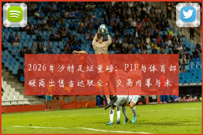 2026年沙特足坛重磅：PIF与体育部磋商出售吉达联合，交易内幕与未来走向深度分析