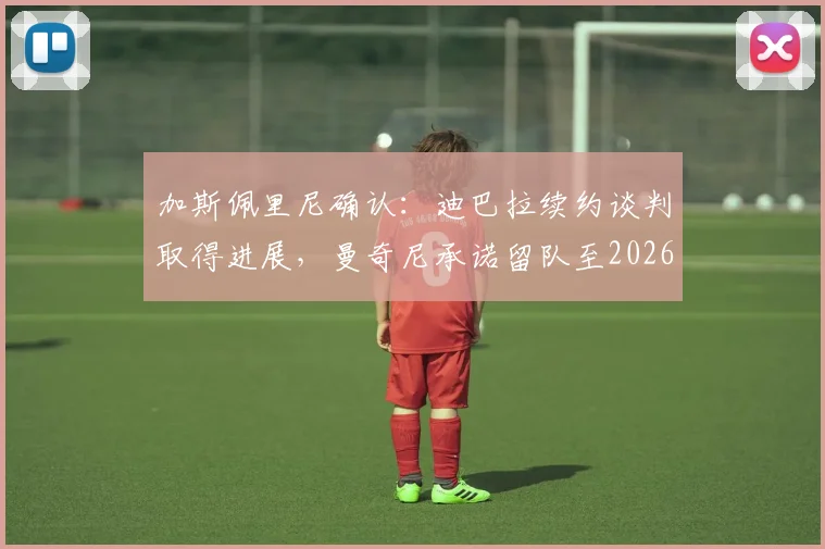 加斯佩里尼确认：迪巴拉续约谈判取得进展，曼奇尼承诺留队至2026