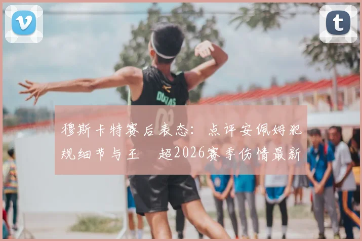 穆斯卡特赛后表态：点评安佩姆犯规细节与王燊超2026赛季伤情最新动态，解析对球队的影响