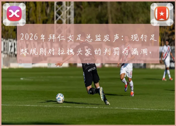 2026年拜仁女足总监发声:现行足球规则对拉拽头发的判罚存漏洞,球员长发已成赛场新焦点