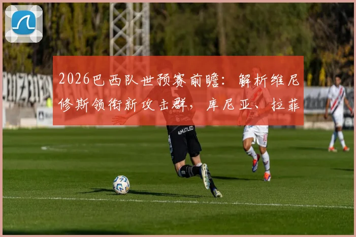2026巴西队世预赛前瞻:解析维尼修斯领衔新攻击群,库尼亚、拉菲尼亚首发战术价值