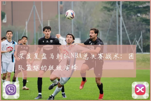 深度复盘马刺队NBA总决赛战术:团队篮球的极致演绎