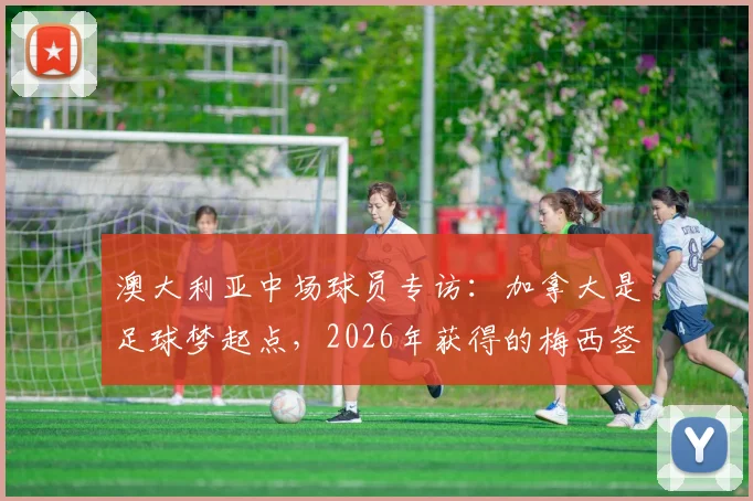 澳大利亚中场球员专访:加拿大是足球梦起点,2026年获得的梅西签名球衣珍藏方法公开