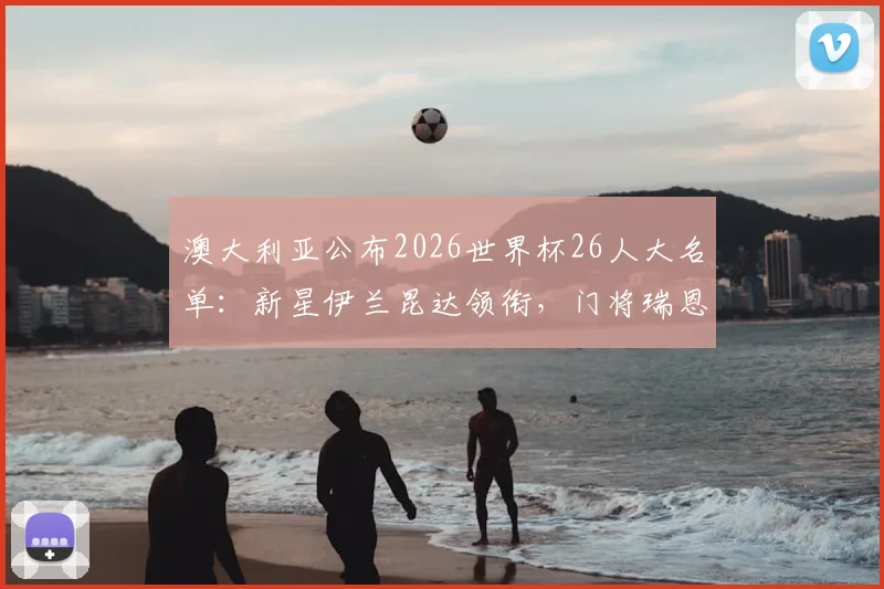 澳大利亚公布2026世界杯26人大名单：新星伊兰昆达领衔，门将瑞恩归队，附完整名单及战术分析