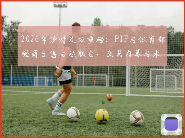 2026年沙特足坛重磅:PIF与体育部磋商出售吉达联合,交易内幕与未来走向深度分析