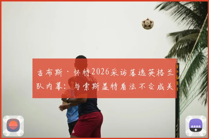 吉布斯·怀特2026采访落选英格兰队内幕:与索斯盖特看法不合成关键,诺丁汉森林核心未来前景分析