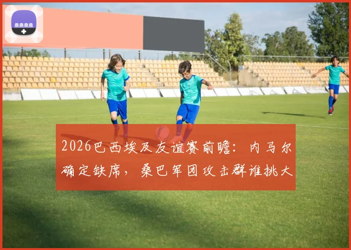 2026巴西埃及友谊赛前瞻：内马尔确定缺席，桑巴军团攻击群谁挑大梁？埃及防线面临终极考验